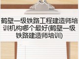 鹤壁一级铁路工程建造师培训机构哪个最好(鹤壁一级铁路建造师培训)