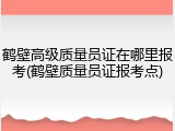 鹤壁高级质量员证在哪里报考(鹤壁质量员证报考点)