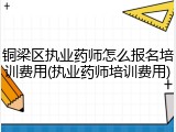 铜梁区执业药师怎么报名培训费用(执业药师培训费用)