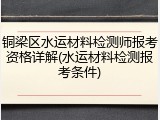 铜梁区水运材料检测师报考资格详解(水运材料检测报考条件)