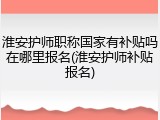 淮安护师职称国家有补贴吗在哪里报名(淮安护师补贴报名)