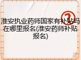 淮安执业药师国家有补贴吗在哪里报名(淮安药师补贴报名)