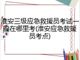 淮安三级应急救援员考试一般在哪里考(淮安应急救援员考点)