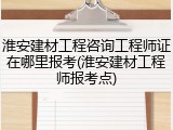 淮安建材工程咨询工程师证在哪里报考(淮安建材工程师报考点)