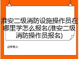 淮安二级消防设施操作员在哪里学怎么报名(淮安二级消防操作员报名)