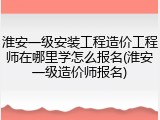 淮安一级安装工程造价工程师在哪里学怎么报名(淮安一级造价师报名)