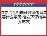 淮安冶金机电环评师考试需要什么学历(淮安环评师学历要求)