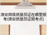 淮安高级质量员证在哪里报考(淮安质量员证报考点)