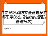 淮安高级消防安全管理员在哪里学怎么报名(淮安消防管理报名)