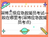 淄博三级应急救援员考试一般在哪里考(淄博应急救援员考点)