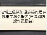 淄博二级消防设施操作员在哪里学怎么报名(淄博消防操作员报名)