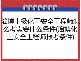淄博中级化工安全工程师怎么考需要什么条件(淄博化工安全工程师报考条件)