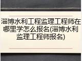淄博水利工程监理工程师在哪里学怎么报名(淄博水利监理工程师报名)