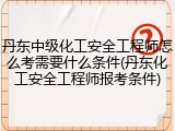 丹东中级化工安全工程师怎么考需要什么条件(丹东化工安全工程师报考条件)