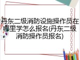 丹东二级消防设施操作员在哪里学怎么报名(丹东二级消防操作员报名)