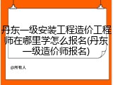 丹东一级安装工程造价工程师在哪里学怎么报名(丹东一级造价师报名)