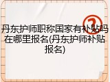丹东护师职称国家有补贴吗在哪里报名(丹东护师补贴报名)