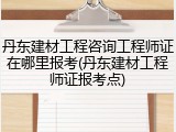 丹东建材工程咨询工程师证在哪里报考(丹东建材工程师证报考点)
