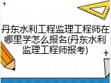 丹东水利工程监理工程师在哪里学怎么报名(丹东水利监理工程师报考)