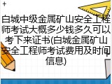 白城中级金属矿山安全工程师考试大概多少钱多久可以考下来证书(白城金属矿山安全工程师考试费用及时间信息)