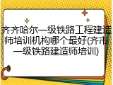 齐齐哈尔一级铁路工程建造师培训机构哪个最好(齐市一级铁路建造师培训)