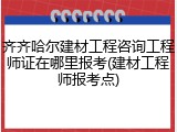 齐齐哈尔建材工程咨询工程师证在哪里报考(建材工程师报考点)