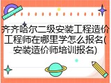齐齐哈尔二级安装工程造价工程师在哪里学怎么报名(安装造价师培训报名)