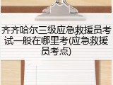 齐齐哈尔三级应急救援员考试一般在哪里考(应急救援员考点)