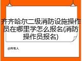 齐齐哈尔二级消防设施操作员在哪里学怎么报名(消防操作员报名)