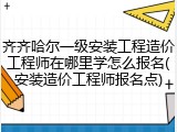 齐齐哈尔一级安装工程造价工程师在哪里学怎么报名(安装造价工程师报名点)