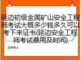 延边初级金属矿山安全工程师考试大概多少钱多久可以考下来证书(延边安全工程师考试费用及时间)