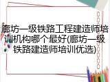 廊坊一级铁路工程建造师培训机构哪个最好(廊坊一级铁路建造师培训优选)