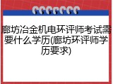 廊坊冶金机电环评师考试需要什么学历(廊坊环评师学历要求)