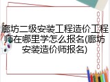 廊坊二级安装工程造价工程师在哪里学怎么报名(廊坊安装造价师报名)