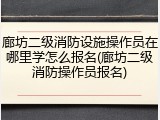 廊坊二级消防设施操作员在哪里学怎么报名(廊坊二级消防操作员报名)