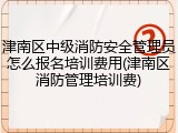 津南区中级消防安全管理员怎么报名培训费用(津南区消防管理培训费)