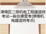 津南区二级机电工程建造师考试一般在哪里考(津南机电建造师考点)