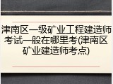 津南区一级矿业工程建造师考试一般在哪里考(津南区矿业建造师考点)