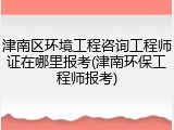 津南区环境工程咨询工程师证在哪里报考(津南环保工程师报考)