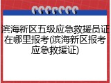 滨海新区五级应急救援员证在哪里报考(滨海新区报考应急救援证)