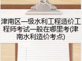 津南区一级水利工程造价工程师考试一般在哪里考(津南水利造价考点)