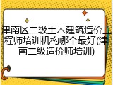 津南区二级土木建筑造价工程师培训机构哪个最好(津南二级造价师培训)