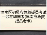 津南区初级应急救援员考试一般在哪里考(津南应急救援员考点)