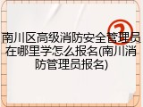 南川区高级消防安全管理员在哪里学怎么报名(南川消防管理员报名)
