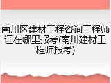 南川区建材工程咨询工程师证在哪里报考(南川建材工程师报考)