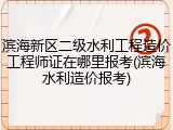 滨海新区二级水利工程造价工程师证在哪里报考(滨海水利造价报考)