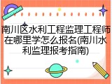 南川区水利工程监理工程师在哪里学怎么报名(南川水利监理报考指南)