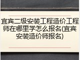 宜宾二级安装工程造价工程师在哪里学怎么报名(宜宾安装造价师报名)
