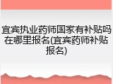 宜宾执业药师国家有补贴吗在哪里报名(宜宾药师补贴报名)