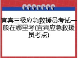 宜宾三级应急救援员考试一般在哪里考(宜宾应急救援员考点)